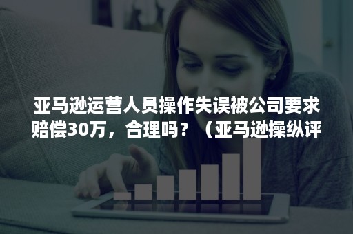 亚马逊运营人员操作失误被公司要求赔偿30万，合理吗？（亚马逊操纵评价申诉几次机会）