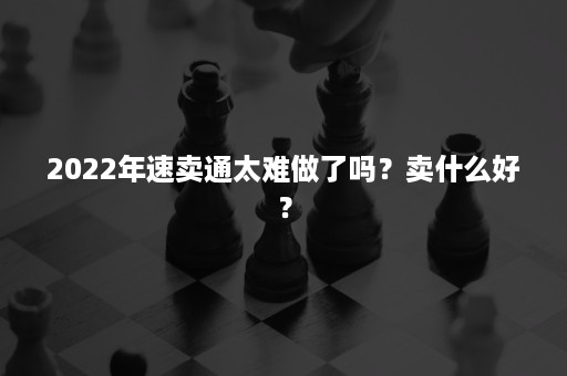 2022年速卖通太难做了吗？卖什么好？