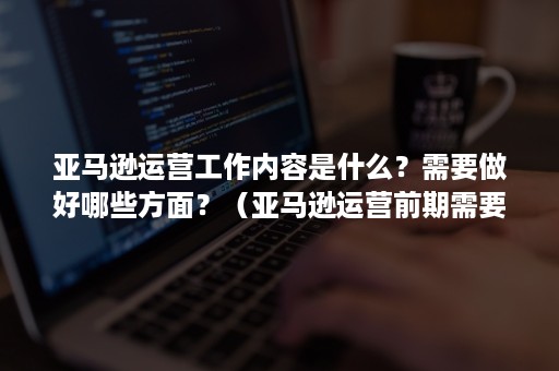 亚马逊运营工作内容是什么？需要做好哪些方面？（亚马逊运营前期需要做什么准备工作）