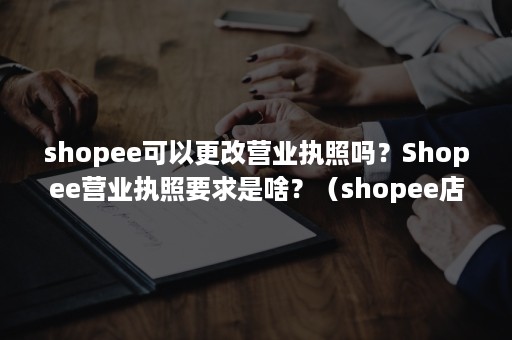 shopee可以更改营业执照吗？Shopee营业执照要求是啥？（shopee店铺可以更换营业执照）