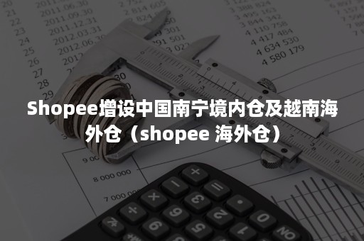 Shopee增设中国南宁境内仓及越南海外仓（shopee 海外仓）