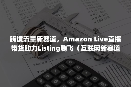 跨境流量新赛道，Amazon Live直播带货助力Listing腾飞（互联网新赛道）