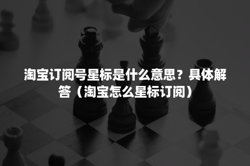 淘宝订阅号星标是什么意思？具体解答（淘宝怎么星标订阅）