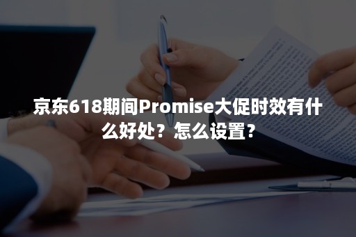 京东618期间Promise大促时效有什么好处?怎么设置? 京东618期间Promise大促时效有什么好处?怎么设置?
