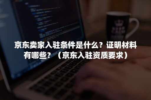 京东卖家入驻条件是什么？证明材料有哪些？（京东入驻资质要求）