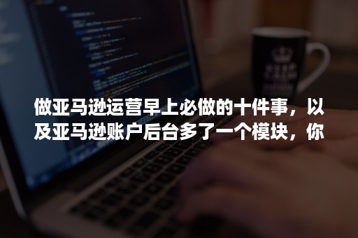 做亚马逊运营早上必做的十件事，以及亚马逊账户后台多了一个模块，你发现了吗？