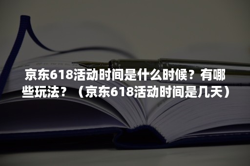 京东618活动时间是什么时候？有哪些玩法？（京东618活动时间是几天）