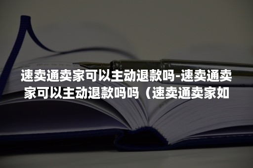 速卖通卖家可以主动退款吗-速卖通卖家可以主动退款吗吗（速卖通卖家如何处理退货退款）