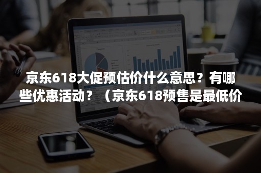 京东618大促预估价什么意思？有哪些优惠活动？（京东618预售是最低价吗）