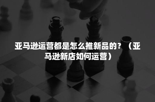 亚马逊运营都是怎么推新品的？（亚马逊新店如何运营）