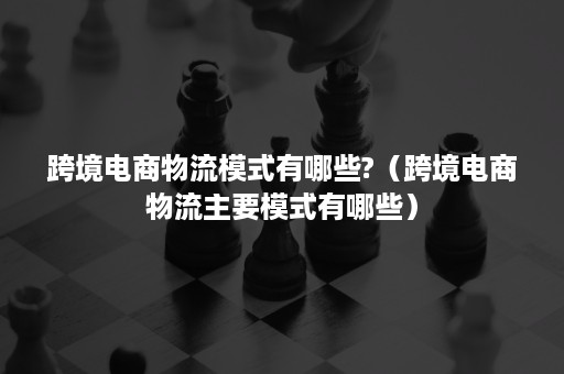 跨境电商物流模式有哪些?（跨境电商物流主要模式有哪些）