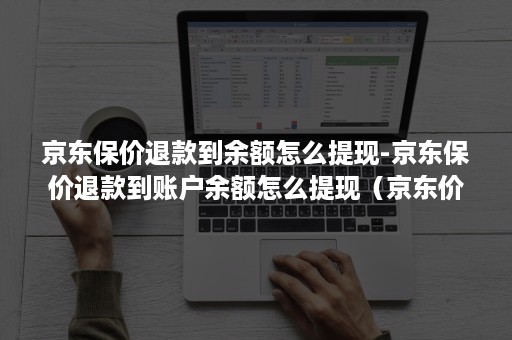 京东保价退款到余额怎么提现-京东保价退款到账户余额怎么提现（京东价格保护退的钱怎么提现）