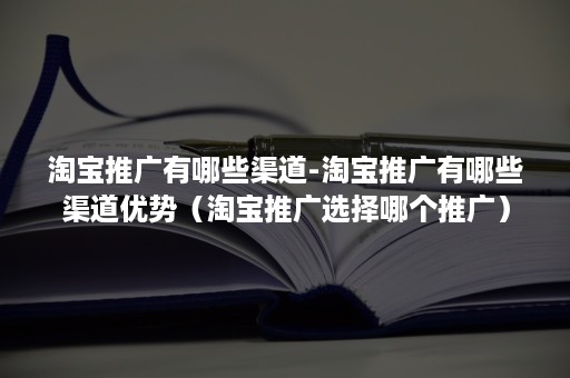 淘宝推广有哪些渠道-淘宝推广有哪些渠道优势（淘宝推广选择哪个推广）