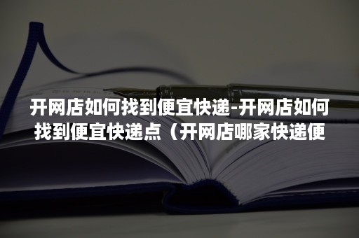 开网店如何找到便宜快递-开网店如何找到便宜快递点（开网店哪家快递便宜）