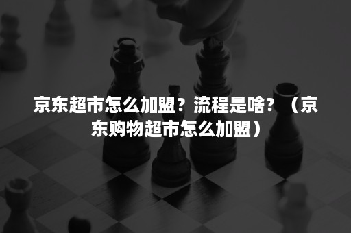 京东超市怎么加盟？流程是啥？（京东购物超市怎么加盟）