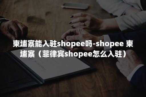 柬埔寨能入驻shopee吗-shopee 柬埔寨（菲律宾shopee怎么入驻）