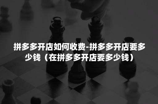 拼多多开店如何收费-拼多多开店要多少钱（在拼多多开店要多少钱）