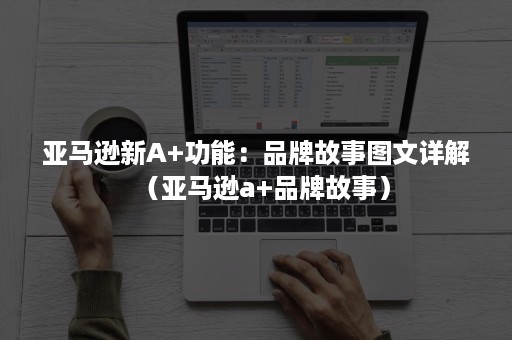 亚马逊新A+功能：品牌故事图文详解（亚马逊a+品牌故事）