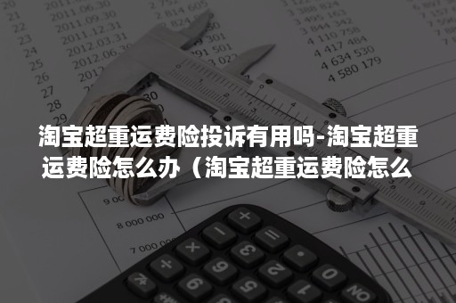 淘宝超重运费险投诉有用吗-淘宝超重运费险怎么办（淘宝超重运费险怎么赔付）