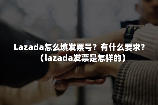 Lazada怎么填发票号？有什么要求？（lazada发票是怎样的）