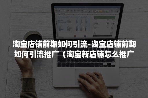 淘宝店铺前期如何引流-淘宝店铺前期如何引流推广（淘宝新店铺怎么推广和引流）