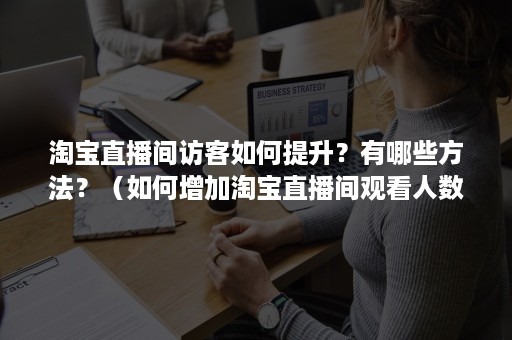 淘宝直播间访客如何提升？有哪些方法？（如何增加淘宝直播间观看人数）