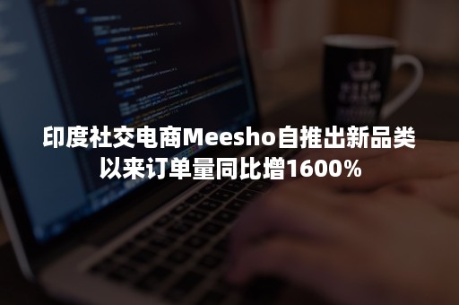 印度社交电商Meesho自推出新品类以来订单量同比增1600%