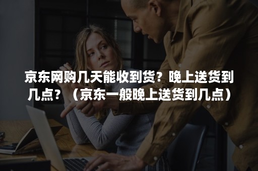 京东网购几天能收到货？晚上送货到几点？（京东一般晚上送货到几点）