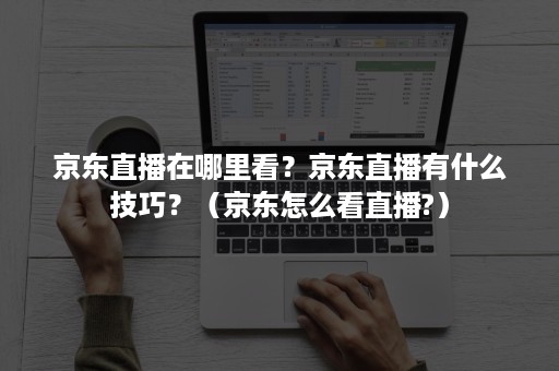 京东直播在哪里看？京东直播有什么技巧？（京东怎么看直播?）