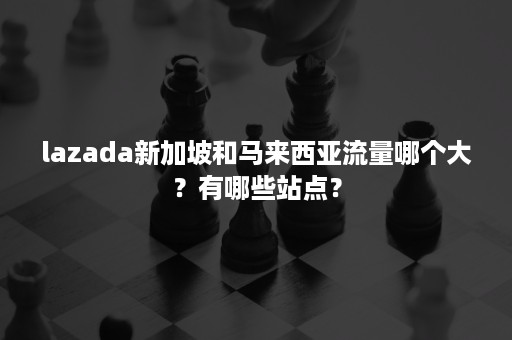 lazada新加坡和马来西亚流量哪个大？有哪些站点？