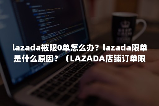 lazada被限0单怎么办？lazada限单是什么原因？（LAZADA店铺订单限制为0）