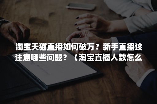 淘宝天猫直播如何破万?新手直播该注意哪些问题?(淘宝直播人数怎么刷) 淘宝天猫直播如何破万?新手直播该注意哪些问题?(淘宝直播人数怎么刷)
