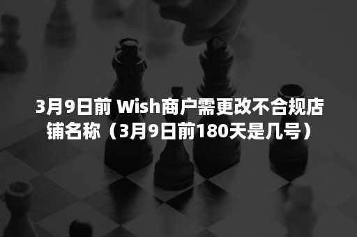 3月9日前 Wish商户需更改不合规店铺名称（3月9日前180天是几号）