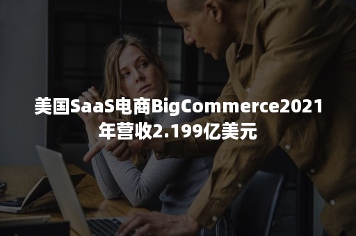 美国SaaS电商BigCommerce2021年营收2.199亿美元