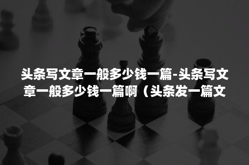 头条写文章一般多少钱一篇-头条写文章一般多少钱一篇啊（头条发一篇文章能给多少钱）