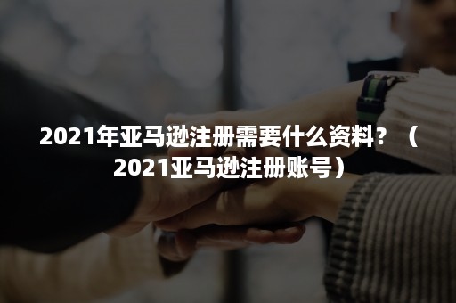 2021年亚马逊注册需要什么资料？（2021亚马逊注册账号）