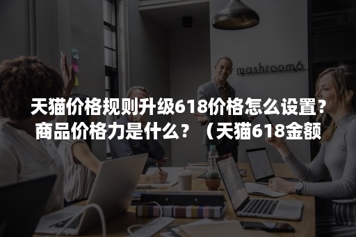 天猫价格规则升级618价格怎么设置？商品价格力是什么？（天猫618金额）