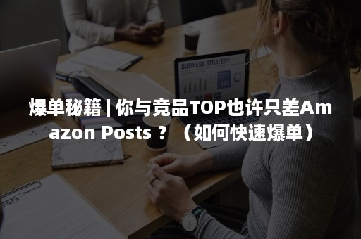 爆单秘籍 | 你与竞品TOP也许只差Amazon Posts ？（如何快速爆单）