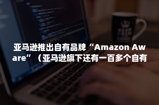 亚马逊推出自有品牌“Amazon Aware”（亚马逊旗下还有一百多个自有品牌,品类涵盖）