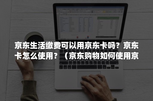 京东生活缴费可以用京东卡吗？京东卡怎么使用？（京东购物如何使用京东卡）