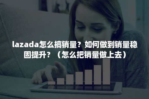 lazada怎么搞销量？如何做到销量稳固提升？（怎么把销量做上去）