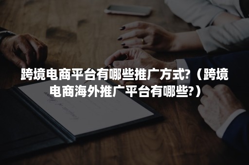 跨境电商平台有哪些推广方式?（跨境电商海外推广平台有哪些?）