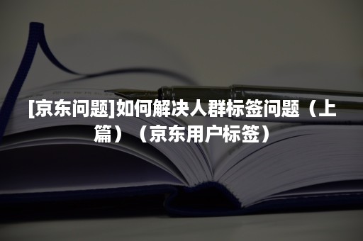 [京东问题]如何解决人群标签问题（上篇）（京东用户标签）