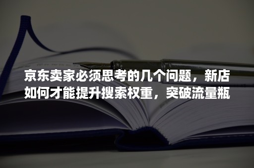 京东卖家必须思考的几个问题，新店如何才能提升搜索权重，突破流量瓶颈！（上篇）