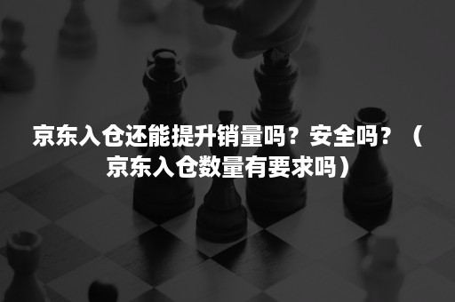 京东入仓还能提升销量吗？安全吗？（京东入仓数量有要求吗）