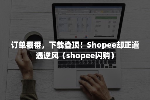 订单翻番，下载登顶！Shopee却正遭遇逆风（shopee闪购）