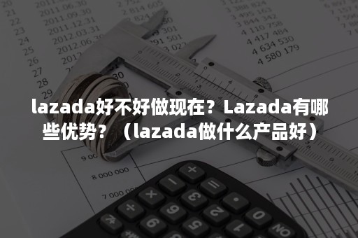 lazada好不好做现在？Lazada有哪些优势？（lazada做什么产品好）