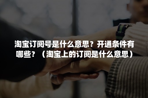 淘宝订阅号是什么意思？开通条件有哪些？（淘宝上的订阅是什么意思）