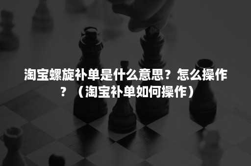 淘宝螺旋补单是什么意思？怎么操作？（淘宝补单如何操作）