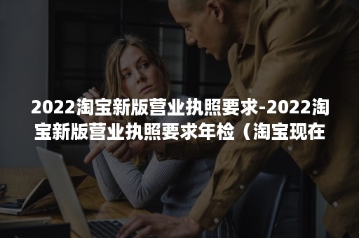 2022淘宝新版营业执照要求-2022淘宝新版营业执照要求年检（淘宝现在需要营业执照吗）